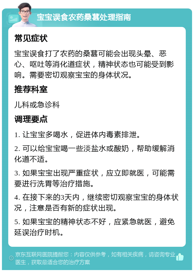 宝宝误食农药桑葚处理指南 常见症状 宝宝误食打了农药的桑葚可能会出现头晕、恶心、呕吐等消化道症状，精神状态也可能受到影响。需要密切观察宝宝的身体状况。 推荐科室 儿科或急诊科 调理要点 1. 让宝宝多喝水，促进体内毒素排泄。 2. 可以给宝宝喝一些淡盐水或酸奶，帮助缓解消化道不适。 3. 如果宝宝出现严重症状，应立即就医，可能需要进行洗胃等治疗措施。 4. 在接下来的3天内，继续密切观察宝宝的身体状况，注意是否有新的症状出现。 5. 如果宝宝的精神状态不好，应紧急就医，避免延误治疗时机。