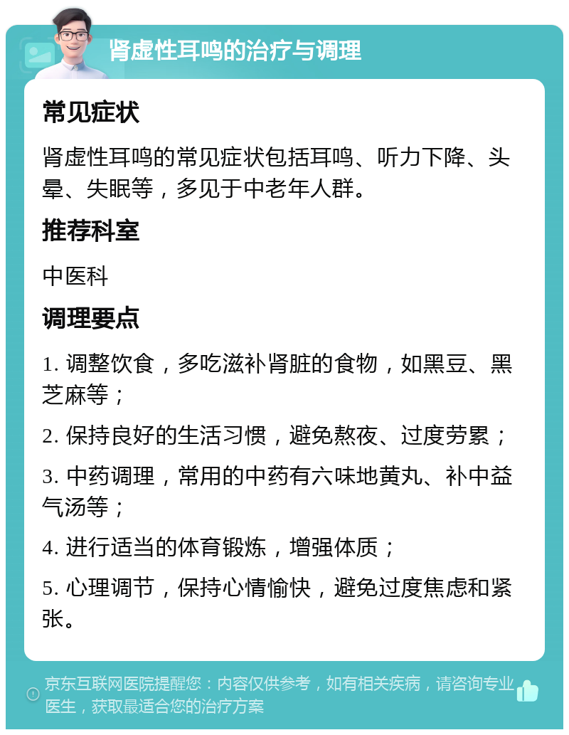 肾虚性耳鸣的治疗与调理 常见症状 肾虚性耳鸣的常见症状包括耳鸣、听力下降、头晕、失眠等，多见于中老年人群。 推荐科室 中医科 调理要点 1. 调整饮食，多吃滋补肾脏的食物，如黑豆、黑芝麻等； 2. 保持良好的生活习惯，避免熬夜、过度劳累； 3. 中药调理，常用的中药有六味地黄丸、补中益气汤等； 4. 进行适当的体育锻炼，增强体质； 5. 心理调节，保持心情愉快，避免过度焦虑和紧张。