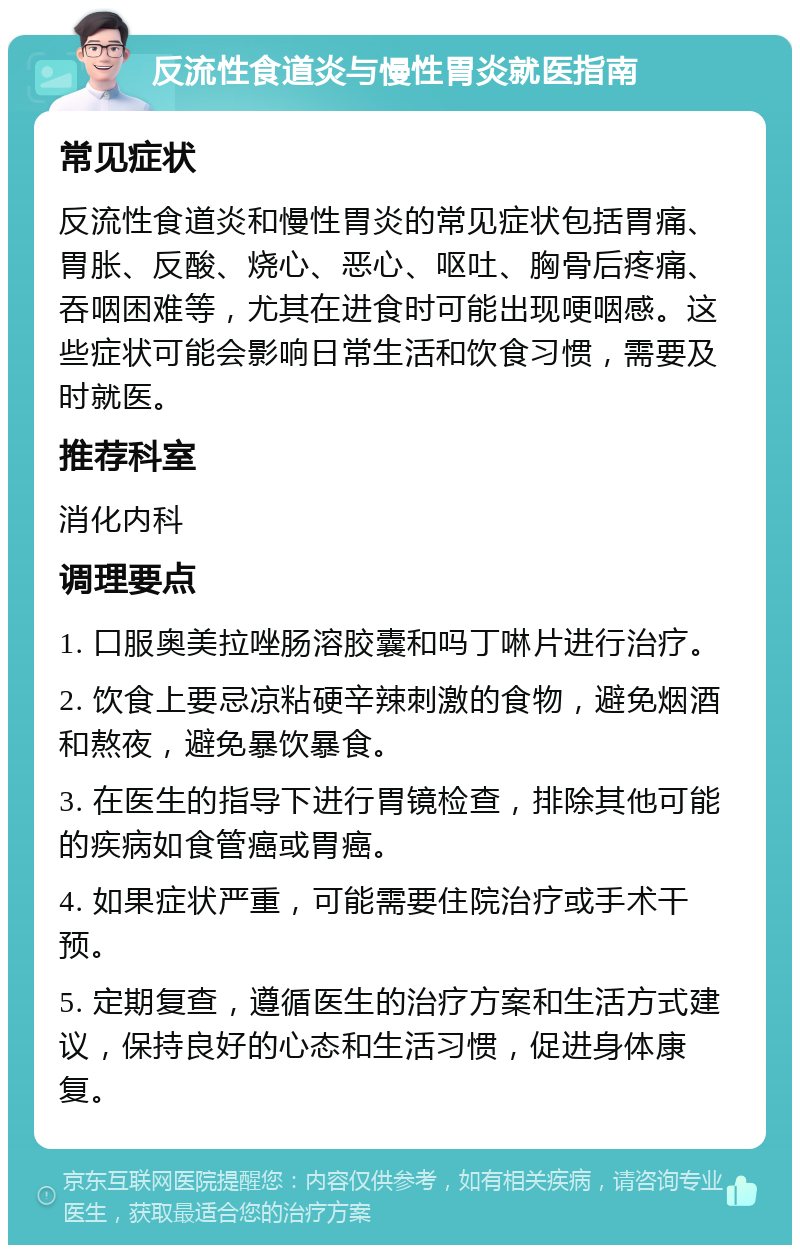 反流性食道炎与慢性胃炎就医指南 常见症状 反流性食道炎和慢性胃炎的常见症状包括胃痛、胃胀、反酸、烧心、恶心、呕吐、胸骨后疼痛、吞咽困难等，尤其在进食时可能出现哽咽感。这些症状可能会影响日常生活和饮食习惯，需要及时就医。 推荐科室 消化内科 调理要点 1. 口服奥美拉唑肠溶胶囊和吗丁啉片进行治疗。 2. 饮食上要忌凉粘硬辛辣刺激的食物，避免烟酒和熬夜，避免暴饮暴食。 3. 在医生的指导下进行胃镜检查，排除其他可能的疾病如食管癌或胃癌。 4. 如果症状严重，可能需要住院治疗或手术干预。 5. 定期复查，遵循医生的治疗方案和生活方式建议，保持良好的心态和生活习惯，促进身体康复。