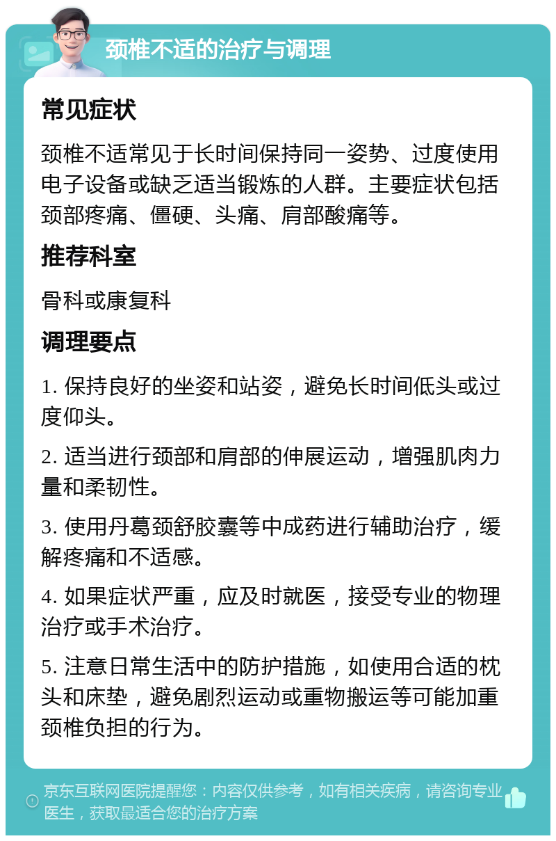 颈椎不适的治疗与调理 常见症状 颈椎不适常见于长时间保持同一姿势、过度使用电子设备或缺乏适当锻炼的人群。主要症状包括颈部疼痛、僵硬、头痛、肩部酸痛等。 推荐科室 骨科或康复科 调理要点 1. 保持良好的坐姿和站姿，避免长时间低头或过度仰头。 2. 适当进行颈部和肩部的伸展运动，增强肌肉力量和柔韧性。 3. 使用丹葛颈舒胶囊等中成药进行辅助治疗，缓解疼痛和不适感。 4. 如果症状严重，应及时就医，接受专业的物理治疗或手术治疗。 5. 注意日常生活中的防护措施，如使用合适的枕头和床垫，避免剧烈运动或重物搬运等可能加重颈椎负担的行为。