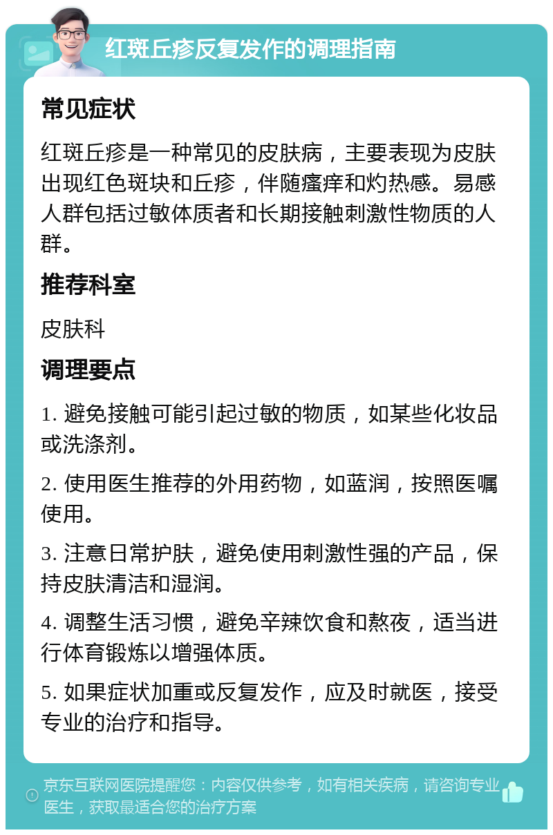 红斑丘疹反复发作的调理指南 常见症状 红斑丘疹是一种常见的皮肤病，主要表现为皮肤出现红色斑块和丘疹，伴随瘙痒和灼热感。易感人群包括过敏体质者和长期接触刺激性物质的人群。 推荐科室 皮肤科 调理要点 1. 避免接触可能引起过敏的物质，如某些化妆品或洗涤剂。 2. 使用医生推荐的外用药物，如蓝润，按照医嘱使用。 3. 注意日常护肤，避免使用刺激性强的产品，保持皮肤清洁和湿润。 4. 调整生活习惯，避免辛辣饮食和熬夜，适当进行体育锻炼以增强体质。 5. 如果症状加重或反复发作，应及时就医，接受专业的治疗和指导。