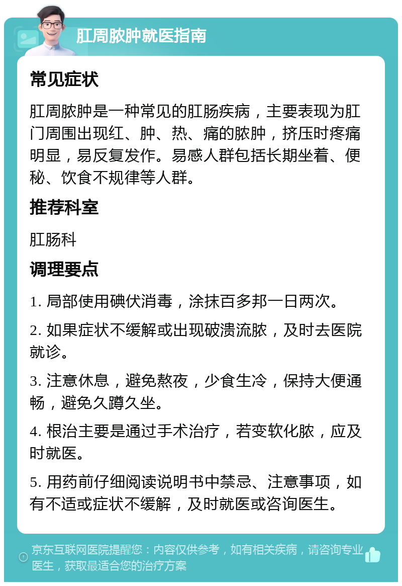 肛周脓肿就医指南 常见症状 肛周脓肿是一种常见的肛肠疾病，主要表现为肛门周围出现红、肿、热、痛的脓肿，挤压时疼痛明显，易反复发作。易感人群包括长期坐着、便秘、饮食不规律等人群。 推荐科室 肛肠科 调理要点 1. 局部使用碘伏消毒，涂抹百多邦一日两次。 2. 如果症状不缓解或出现破溃流脓，及时去医院就诊。 3. 注意休息，避免熬夜，少食生冷，保持大便通畅，避免久蹲久坐。 4. 根治主要是通过手术治疗，若变软化脓，应及时就医。 5. 用药前仔细阅读说明书中禁忌、注意事项，如有不适或症状不缓解，及时就医或咨询医生。