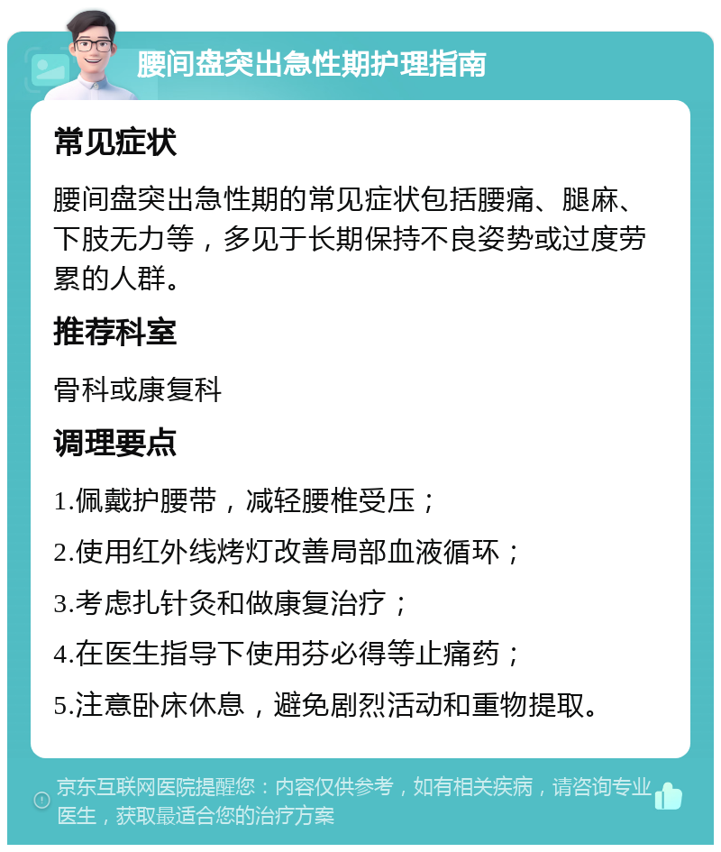 腰间盘突出急性期护理指南 常见症状 腰间盘突出急性期的常见症状包括腰痛、腿麻、下肢无力等，多见于长期保持不良姿势或过度劳累的人群。 推荐科室 骨科或康复科 调理要点 1.佩戴护腰带，减轻腰椎受压； 2.使用红外线烤灯改善局部血液循环； 3.考虑扎针灸和做康复治疗； 4.在医生指导下使用芬必得等止痛药； 5.注意卧床休息，避免剧烈活动和重物提取。