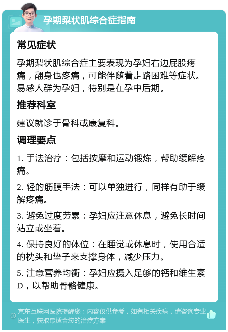 孕期梨状肌综合症指南 常见症状 孕期梨状肌综合症主要表现为孕妇右边屁股疼痛，翻身也疼痛，可能伴随着走路困难等症状。易感人群为孕妇，特别是在孕中后期。 推荐科室 建议就诊于骨科或康复科。 调理要点 1. 手法治疗：包括按摩和运动锻炼，帮助缓解疼痛。 2. 轻的筋膜手法：可以单独进行，同样有助于缓解疼痛。 3. 避免过度劳累：孕妇应注意休息，避免长时间站立或坐着。 4. 保持良好的体位：在睡觉或休息时，使用合适的枕头和垫子来支撑身体，减少压力。 5. 注意营养均衡：孕妇应摄入足够的钙和维生素D，以帮助骨骼健康。