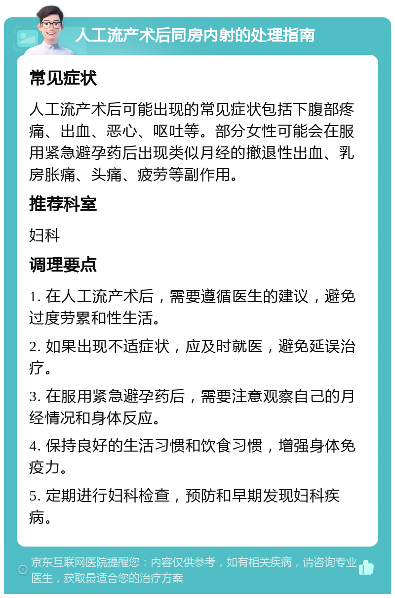 人工流产术后同房内射的处理指南 常见症状 人工流产术后可能出现的常见症状包括下腹部疼痛、出血、恶心、呕吐等。部分女性可能会在服用紧急避孕药后出现类似月经的撤退性出血、乳房胀痛、头痛、疲劳等副作用。 推荐科室 妇科 调理要点 1. 在人工流产术后，需要遵循医生的建议，避免过度劳累和性生活。 2. 如果出现不适症状，应及时就医，避免延误治疗。 3. 在服用紧急避孕药后，需要注意观察自己的月经情况和身体反应。 4. 保持良好的生活习惯和饮食习惯，增强身体免疫力。 5. 定期进行妇科检查，预防和早期发现妇科疾病。