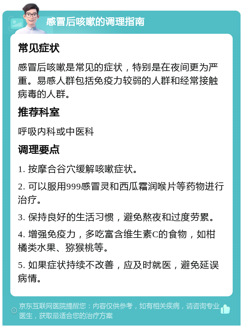 感冒后咳嗽的调理指南 常见症状 感冒后咳嗽是常见的症状，特别是在夜间更为严重。易感人群包括免疫力较弱的人群和经常接触病毒的人群。 推荐科室 呼吸内科或中医科 调理要点 1. 按摩合谷穴缓解咳嗽症状。 2. 可以服用999感冒灵和西瓜霜润喉片等药物进行治疗。 3. 保持良好的生活习惯，避免熬夜和过度劳累。 4. 增强免疫力，多吃富含维生素C的食物，如柑橘类水果、猕猴桃等。 5. 如果症状持续不改善，应及时就医，避免延误病情。