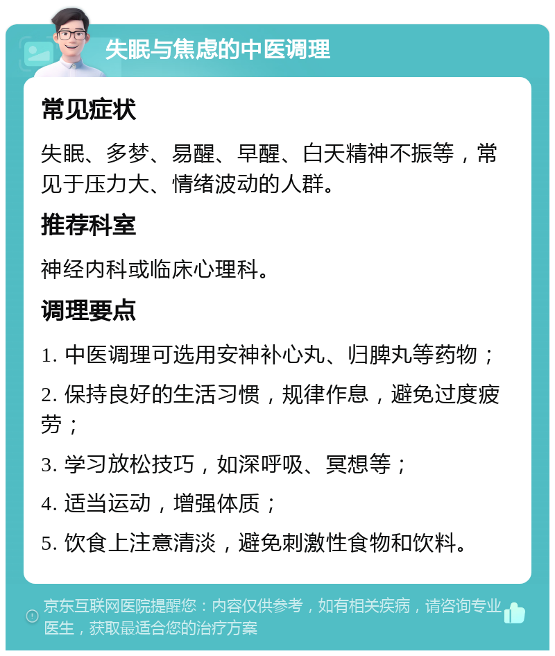 失眠与焦虑的中医调理 常见症状 失眠、多梦、易醒、早醒、白天精神不振等，常见于压力大、情绪波动的人群。 推荐科室 神经内科或临床心理科。 调理要点 1. 中医调理可选用安神补心丸、归脾丸等药物； 2. 保持良好的生活习惯，规律作息，避免过度疲劳； 3. 学习放松技巧，如深呼吸、冥想等； 4. 适当运动，增强体质； 5. 饮食上注意清淡，避免刺激性食物和饮料。