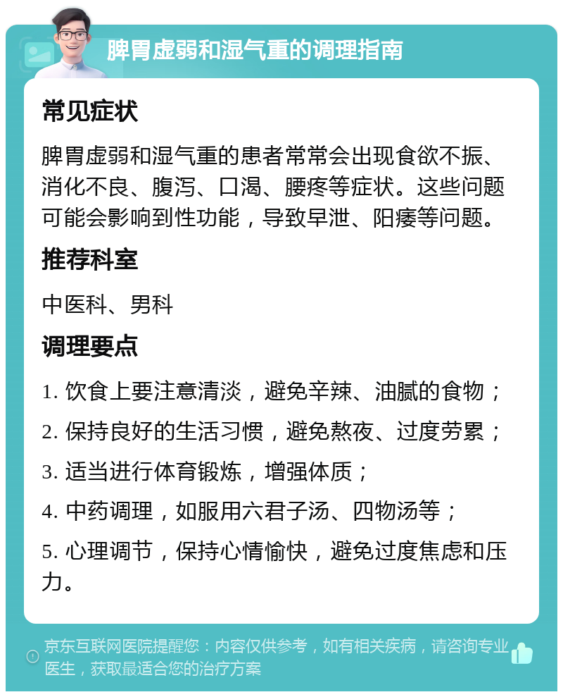 脾胃虚弱和湿气重的调理指南 常见症状 脾胃虚弱和湿气重的患者常常会出现食欲不振、消化不良、腹泻、口渴、腰疼等症状。这些问题可能会影响到性功能，导致早泄、阳痿等问题。 推荐科室 中医科、男科 调理要点 1. 饮食上要注意清淡，避免辛辣、油腻的食物； 2. 保持良好的生活习惯，避免熬夜、过度劳累； 3. 适当进行体育锻炼，增强体质； 4. 中药调理，如服用六君子汤、四物汤等； 5. 心理调节，保持心情愉快，避免过度焦虑和压力。