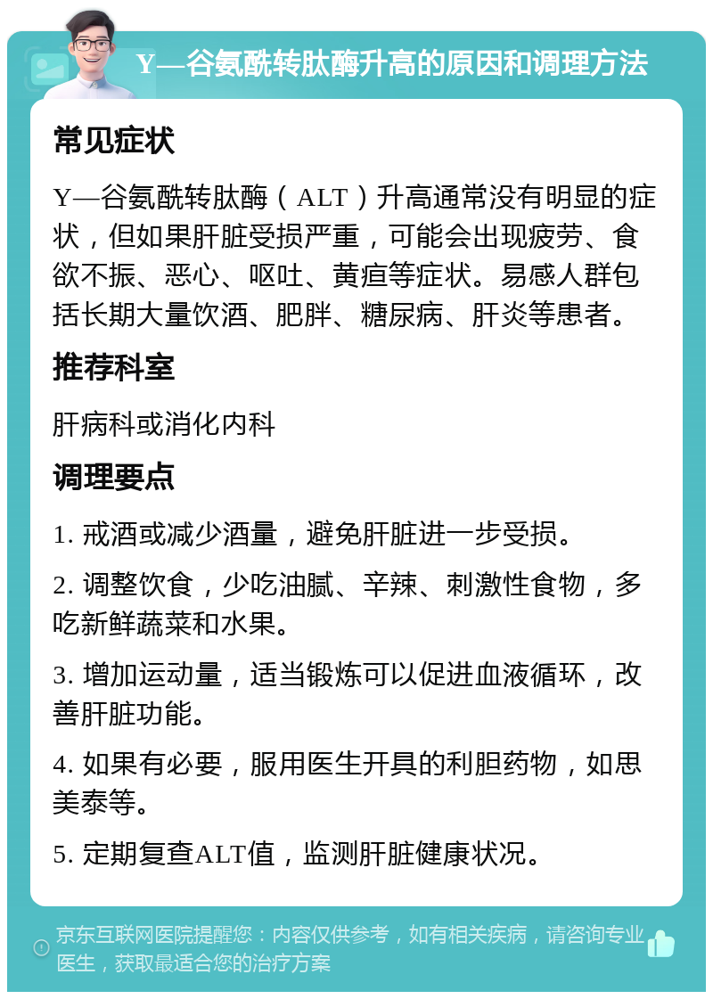 Y—谷氨酰转肽酶升高的原因和调理方法 常见症状 Y—谷氨酰转肽酶（ALT）升高通常没有明显的症状，但如果肝脏受损严重，可能会出现疲劳、食欲不振、恶心、呕吐、黄疸等症状。易感人群包括长期大量饮酒、肥胖、糖尿病、肝炎等患者。 推荐科室 肝病科或消化内科 调理要点 1. 戒酒或减少酒量，避免肝脏进一步受损。 2. 调整饮食，少吃油腻、辛辣、刺激性食物，多吃新鲜蔬菜和水果。 3. 增加运动量，适当锻炼可以促进血液循环，改善肝脏功能。 4. 如果有必要，服用医生开具的利胆药物，如思美泰等。 5. 定期复查ALT值，监测肝脏健康状况。