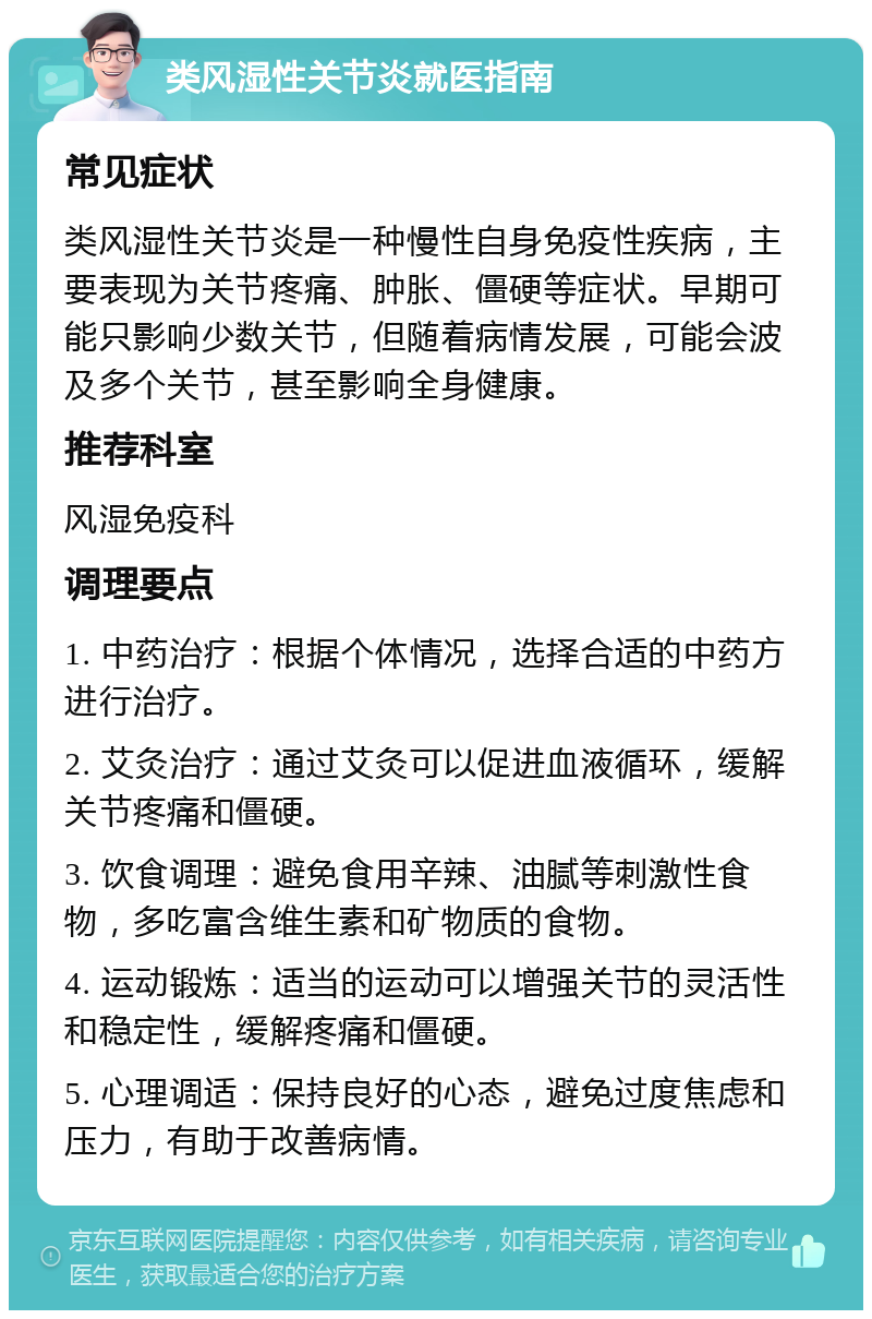 类风湿性关节炎就医指南 常见症状 类风湿性关节炎是一种慢性自身免疫性疾病，主要表现为关节疼痛、肿胀、僵硬等症状。早期可能只影响少数关节，但随着病情发展，可能会波及多个关节，甚至影响全身健康。 推荐科室 风湿免疫科 调理要点 1. 中药治疗：根据个体情况，选择合适的中药方进行治疗。 2. 艾灸治疗：通过艾灸可以促进血液循环，缓解关节疼痛和僵硬。 3. 饮食调理：避免食用辛辣、油腻等刺激性食物，多吃富含维生素和矿物质的食物。 4. 运动锻炼：适当的运动可以增强关节的灵活性和稳定性，缓解疼痛和僵硬。 5. 心理调适：保持良好的心态，避免过度焦虑和压力，有助于改善病情。