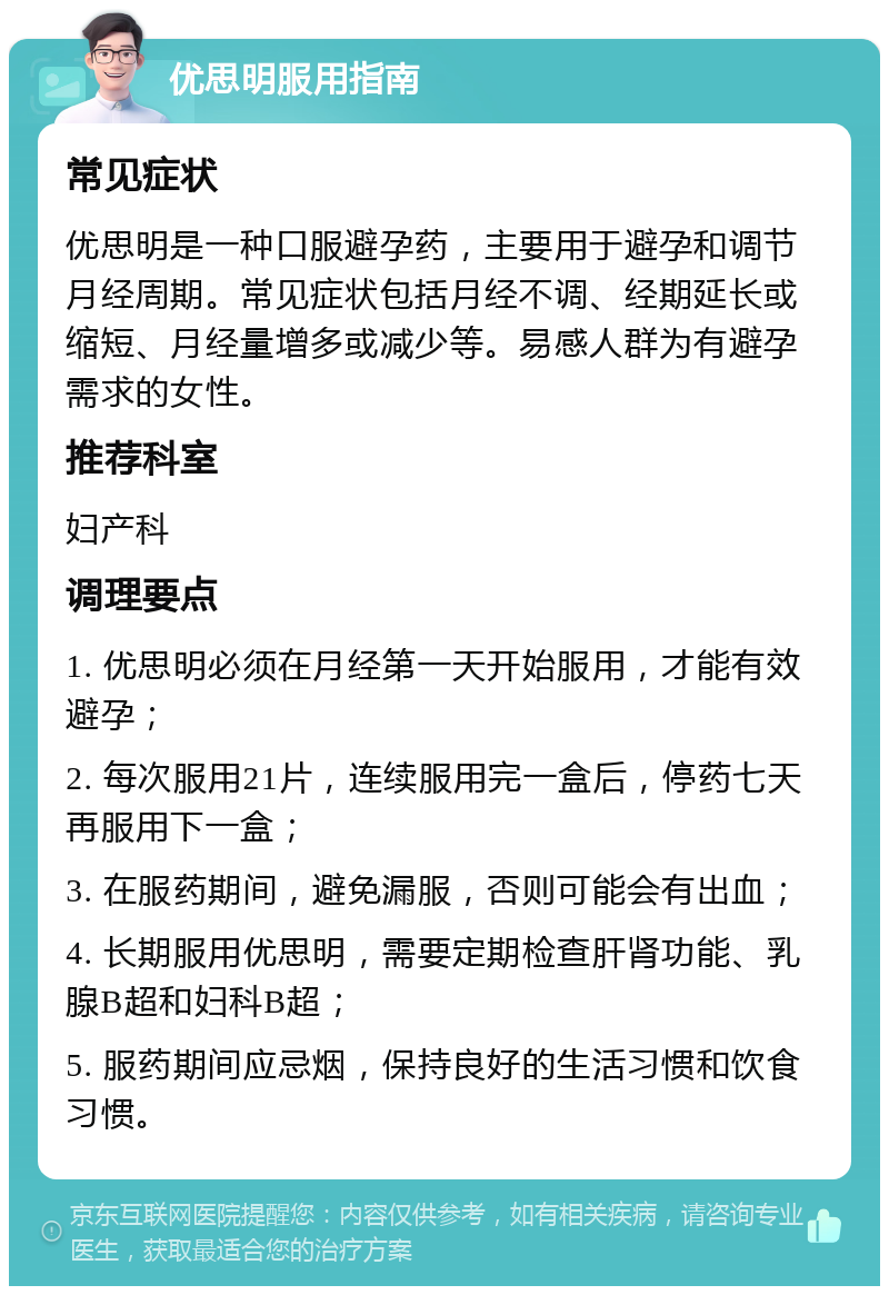 优思明服用指南 常见症状 优思明是一种口服避孕药，主要用于避孕和调节月经周期。常见症状包括月经不调、经期延长或缩短、月经量增多或减少等。易感人群为有避孕需求的女性。 推荐科室 妇产科 调理要点 1. 优思明必须在月经第一天开始服用，才能有效避孕； 2. 每次服用21片，连续服用完一盒后，停药七天再服用下一盒； 3. 在服药期间，避免漏服，否则可能会有出血； 4. 长期服用优思明，需要定期检查肝肾功能、乳腺B超和妇科B超； 5. 服药期间应忌烟，保持良好的生活习惯和饮食习惯。