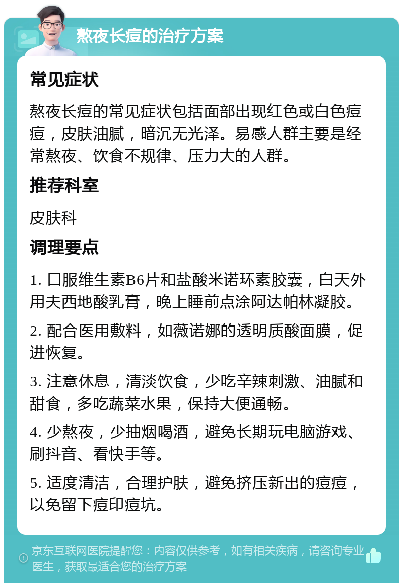 熬夜长痘的治疗方案 常见症状 熬夜长痘的常见症状包括面部出现红色或白色痘痘，皮肤油腻，暗沉无光泽。易感人群主要是经常熬夜、饮食不规律、压力大的人群。 推荐科室 皮肤科 调理要点 1. 口服维生素B6片和盐酸米诺环素胶囊，白天外用夫西地酸乳膏，晚上睡前点涂阿达帕林凝胶。 2. 配合医用敷料，如薇诺娜的透明质酸面膜，促进恢复。 3. 注意休息，清淡饮食，少吃辛辣刺激、油腻和甜食，多吃蔬菜水果，保持大便通畅。 4. 少熬夜，少抽烟喝酒，避免长期玩电脑游戏、刷抖音、看快手等。 5. 适度清洁，合理护肤，避免挤压新出的痘痘，以免留下痘印痘坑。