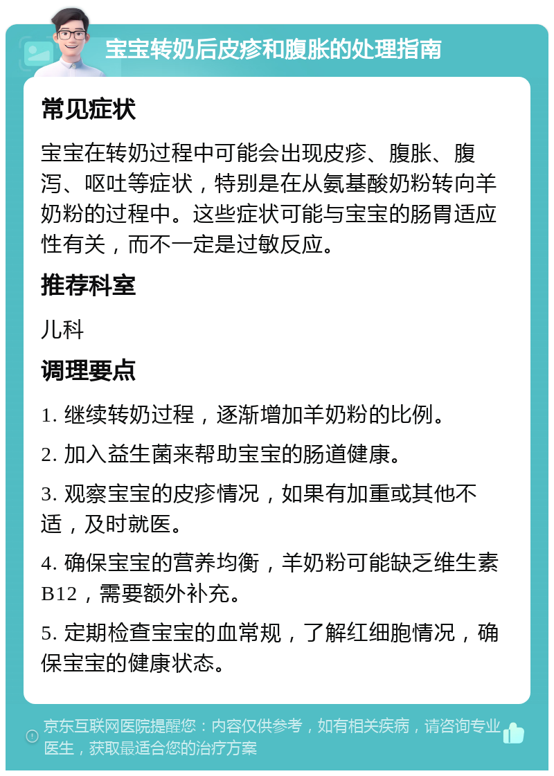 宝宝转奶后皮疹和腹胀的处理指南 常见症状 宝宝在转奶过程中可能会出现皮疹、腹胀、腹泻、呕吐等症状，特别是在从氨基酸奶粉转向羊奶粉的过程中。这些症状可能与宝宝的肠胃适应性有关，而不一定是过敏反应。 推荐科室 儿科 调理要点 1. 继续转奶过程，逐渐增加羊奶粉的比例。 2. 加入益生菌来帮助宝宝的肠道健康。 3. 观察宝宝的皮疹情况，如果有加重或其他不适，及时就医。 4. 确保宝宝的营养均衡，羊奶粉可能缺乏维生素B12，需要额外补充。 5. 定期检查宝宝的血常规，了解红细胞情况，确保宝宝的健康状态。