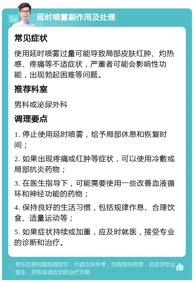 延时喷雾副作用及处理 常见症状 使用延时喷雾过量可能导致局部皮肤红肿、灼热感、疼痛等不适症状，严重者可能会影响性功能，出现勃起困难等问题。 推荐科室 男科或泌尿外科 调理要点 1. 停止使用延时喷雾，给予局部休息和恢复时间； 2. 如果出现疼痛或红肿等症状，可以使用冷敷或局部抗炎药物； 3. 在医生指导下，可能需要使用一些改善血液循环和神经功能的药物； 4. 保持良好的生活习惯，包括规律作息、合理饮食、适量运动等； 5. 如果症状持续或加重，应及时就医，接受专业的诊断和治疗。