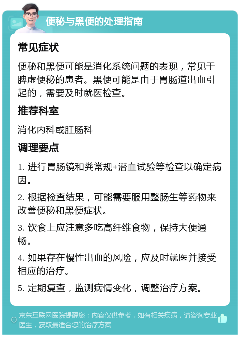 便秘与黑便的处理指南 常见症状 便秘和黑便可能是消化系统问题的表现，常见于脾虚便秘的患者。黑便可能是由于胃肠道出血引起的，需要及时就医检查。 推荐科室 消化内科或肛肠科 调理要点 1. 进行胃肠镜和粪常规+潜血试验等检查以确定病因。 2. 根据检查结果，可能需要服用整肠生等药物来改善便秘和黑便症状。 3. 饮食上应注意多吃高纤维食物，保持大便通畅。 4. 如果存在慢性出血的风险，应及时就医并接受相应的治疗。 5. 定期复查，监测病情变化，调整治疗方案。