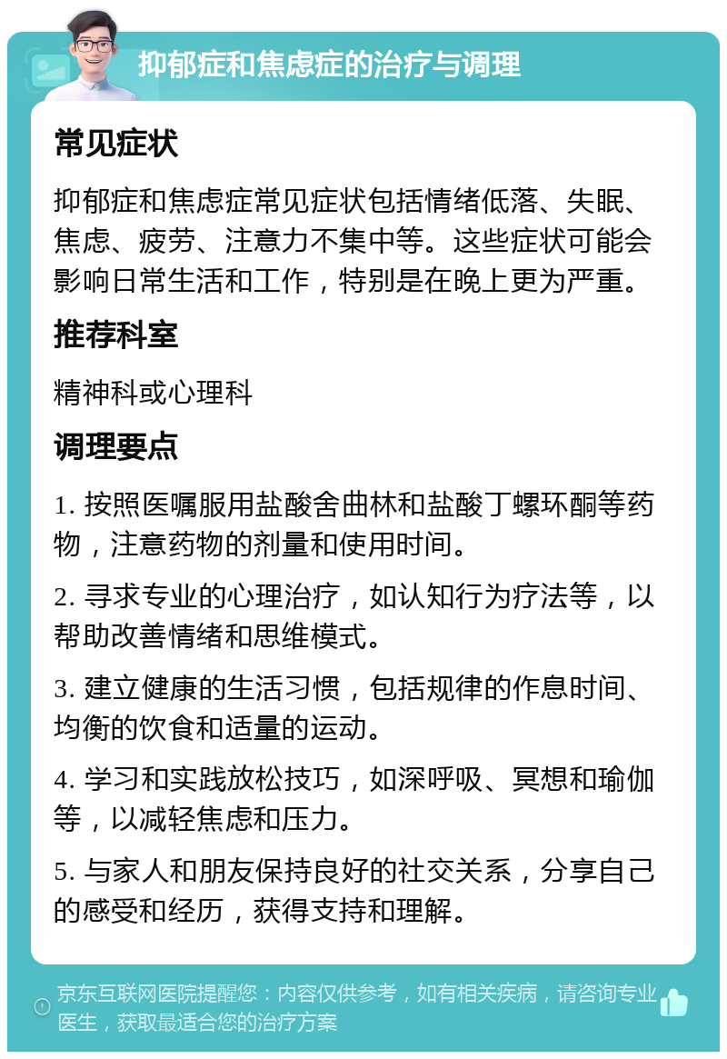 抑郁症和焦虑症的治疗与调理 常见症状 抑郁症和焦虑症常见症状包括情绪低落、失眠、焦虑、疲劳、注意力不集中等。这些症状可能会影响日常生活和工作，特别是在晚上更为严重。 推荐科室 精神科或心理科 调理要点 1. 按照医嘱服用盐酸舍曲林和盐酸丁螺环酮等药物，注意药物的剂量和使用时间。 2. 寻求专业的心理治疗，如认知行为疗法等，以帮助改善情绪和思维模式。 3. 建立健康的生活习惯，包括规律的作息时间、均衡的饮食和适量的运动。 4. 学习和实践放松技巧，如深呼吸、冥想和瑜伽等，以减轻焦虑和压力。 5. 与家人和朋友保持良好的社交关系，分享自己的感受和经历，获得支持和理解。