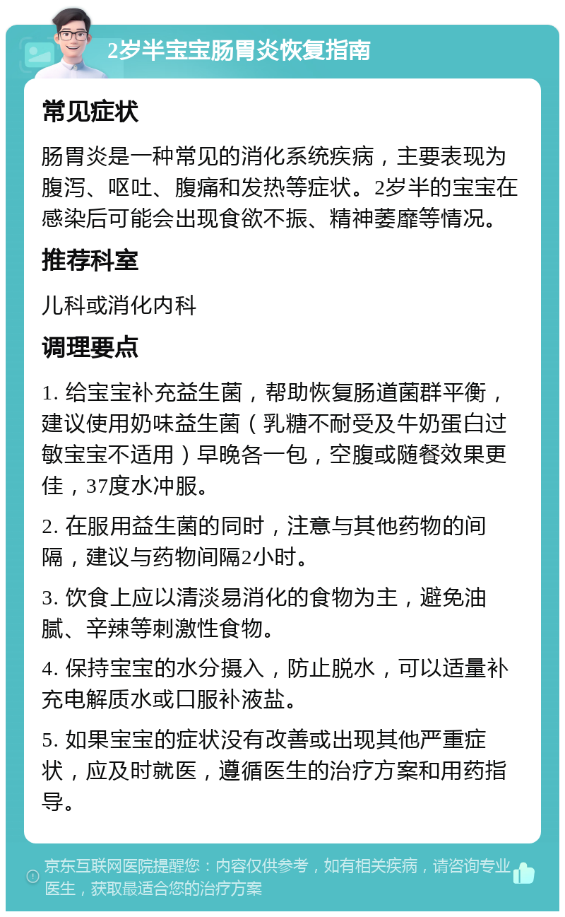 2岁半宝宝肠胃炎恢复指南 常见症状 肠胃炎是一种常见的消化系统疾病，主要表现为腹泻、呕吐、腹痛和发热等症状。2岁半的宝宝在感染后可能会出现食欲不振、精神萎靡等情况。 推荐科室 儿科或消化内科 调理要点 1. 给宝宝补充益生菌，帮助恢复肠道菌群平衡，建议使用奶味益生菌（乳糖不耐受及牛奶蛋白过敏宝宝不适用）早晚各一包，空腹或随餐效果更佳，37度水冲服。 2. 在服用益生菌的同时，注意与其他药物的间隔，建议与药物间隔2小时。 3. 饮食上应以清淡易消化的食物为主，避免油腻、辛辣等刺激性食物。 4. 保持宝宝的水分摄入，防止脱水，可以适量补充电解质水或口服补液盐。 5. 如果宝宝的症状没有改善或出现其他严重症状，应及时就医，遵循医生的治疗方案和用药指导。