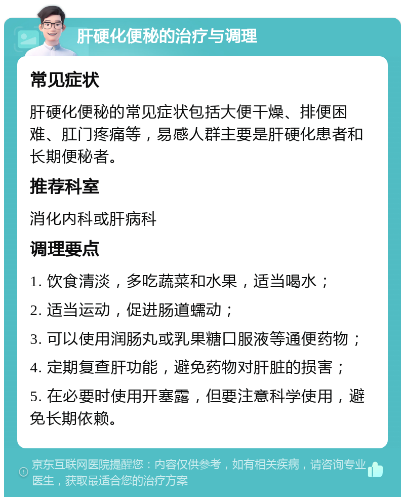 肝硬化便秘的治疗与调理 常见症状 肝硬化便秘的常见症状包括大便干燥、排便困难、肛门疼痛等，易感人群主要是肝硬化患者和长期便秘者。 推荐科室 消化内科或肝病科 调理要点 1. 饮食清淡，多吃蔬菜和水果，适当喝水； 2. 适当运动，促进肠道蠕动； 3. 可以使用润肠丸或乳果糖口服液等通便药物； 4. 定期复查肝功能，避免药物对肝脏的损害； 5. 在必要时使用开塞露，但要注意科学使用，避免长期依赖。