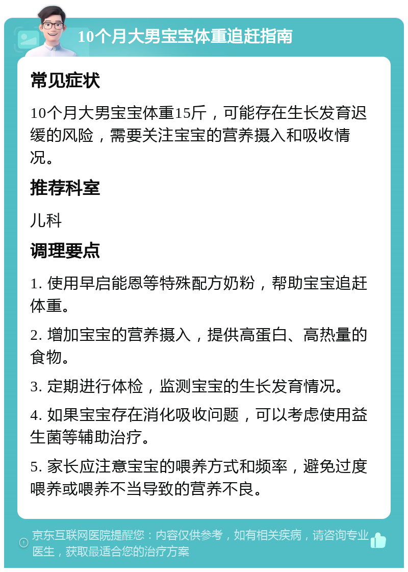 10个月大男宝宝体重追赶指南 常见症状 10个月大男宝宝体重15斤，可能存在生长发育迟缓的风险，需要关注宝宝的营养摄入和吸收情况。 推荐科室 儿科 调理要点 1. 使用早启能恩等特殊配方奶粉，帮助宝宝追赶体重。 2. 增加宝宝的营养摄入，提供高蛋白、高热量的食物。 3. 定期进行体检，监测宝宝的生长发育情况。 4. 如果宝宝存在消化吸收问题，可以考虑使用益生菌等辅助治疗。 5. 家长应注意宝宝的喂养方式和频率，避免过度喂养或喂养不当导致的营养不良。