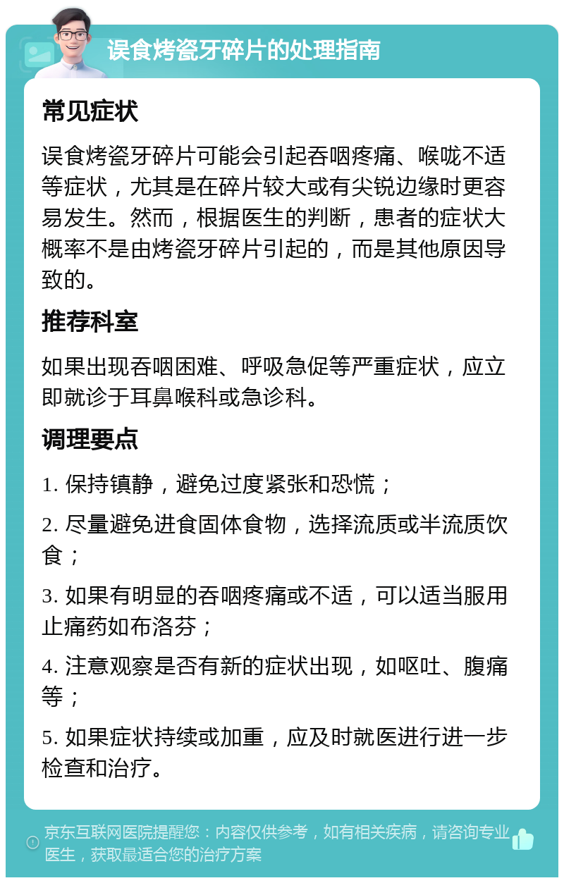 误食烤瓷牙碎片的处理指南 常见症状 误食烤瓷牙碎片可能会引起吞咽疼痛、喉咙不适等症状，尤其是在碎片较大或有尖锐边缘时更容易发生。然而，根据医生的判断，患者的症状大概率不是由烤瓷牙碎片引起的，而是其他原因导致的。 推荐科室 如果出现吞咽困难、呼吸急促等严重症状，应立即就诊于耳鼻喉科或急诊科。 调理要点 1. 保持镇静，避免过度紧张和恐慌； 2. 尽量避免进食固体食物，选择流质或半流质饮食； 3. 如果有明显的吞咽疼痛或不适，可以适当服用止痛药如布洛芬； 4. 注意观察是否有新的症状出现，如呕吐、腹痛等； 5. 如果症状持续或加重，应及时就医进行进一步检查和治疗。