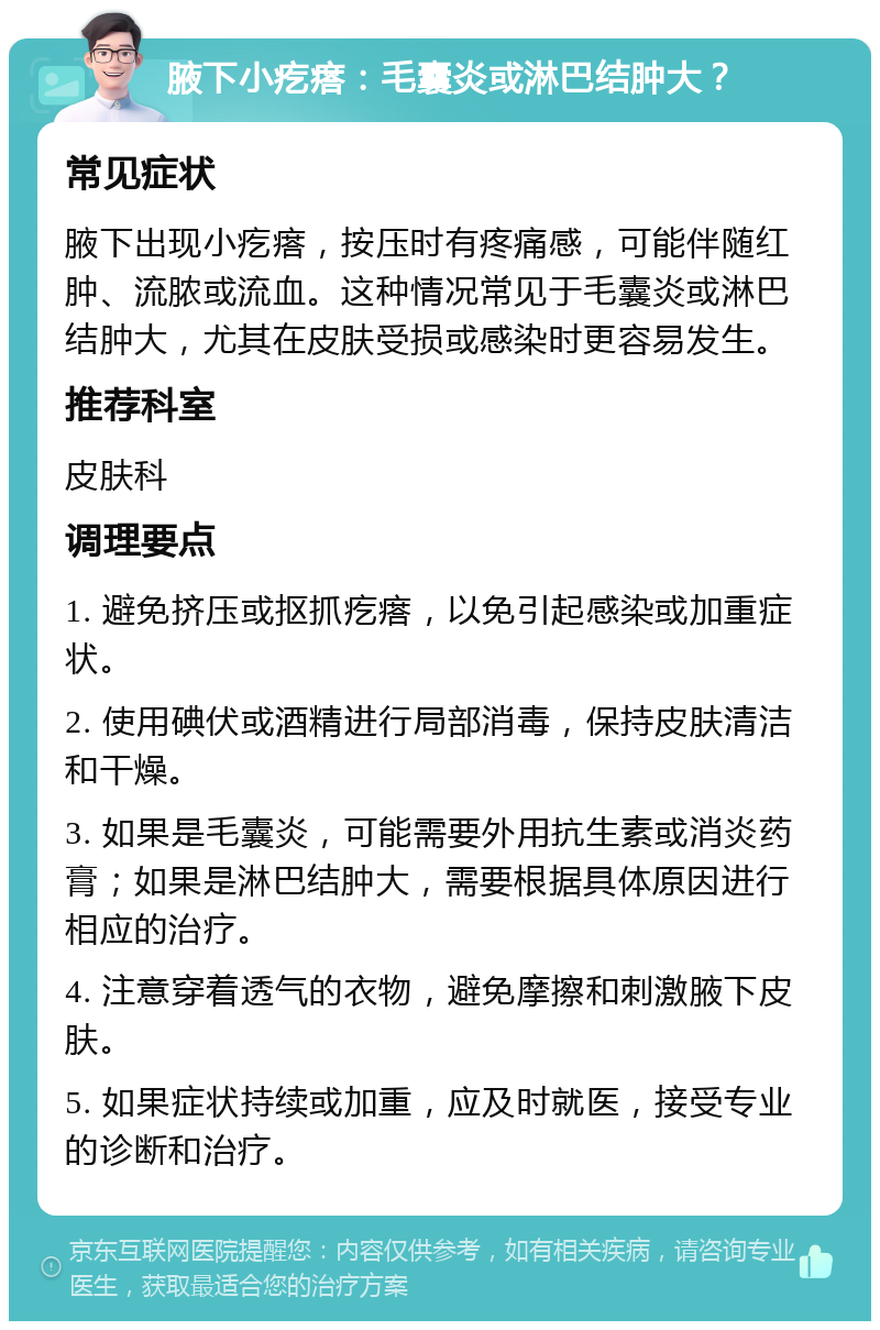 腋下小疙瘩：毛囊炎或淋巴结肿大？ 常见症状 腋下出现小疙瘩，按压时有疼痛感，可能伴随红肿、流脓或流血。这种情况常见于毛囊炎或淋巴结肿大，尤其在皮肤受损或感染时更容易发生。 推荐科室 皮肤科 调理要点 1. 避免挤压或抠抓疙瘩，以免引起感染或加重症状。 2. 使用碘伏或酒精进行局部消毒，保持皮肤清洁和干燥。 3. 如果是毛囊炎，可能需要外用抗生素或消炎药膏；如果是淋巴结肿大，需要根据具体原因进行相应的治疗。 4. 注意穿着透气的衣物，避免摩擦和刺激腋下皮肤。 5. 如果症状持续或加重，应及时就医，接受专业的诊断和治疗。