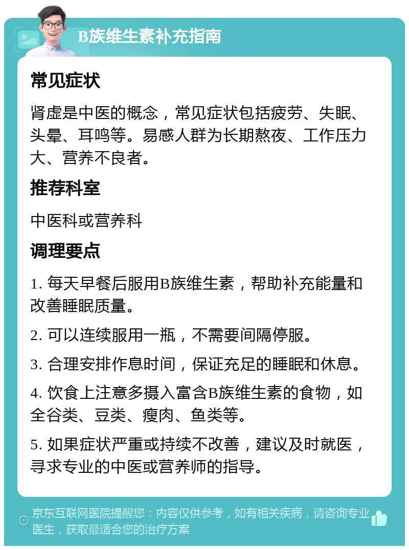 B族维生素补充指南 常见症状 肾虚是中医的概念，常见症状包括疲劳、失眠、头晕、耳鸣等。易感人群为长期熬夜、工作压力大、营养不良者。 推荐科室 中医科或营养科 调理要点 1. 每天早餐后服用B族维生素，帮助补充能量和改善睡眠质量。 2. 可以连续服用一瓶，不需要间隔停服。 3. 合理安排作息时间，保证充足的睡眠和休息。 4. 饮食上注意多摄入富含B族维生素的食物，如全谷类、豆类、瘦肉、鱼类等。 5. 如果症状严重或持续不改善，建议及时就医，寻求专业的中医或营养师的指导。