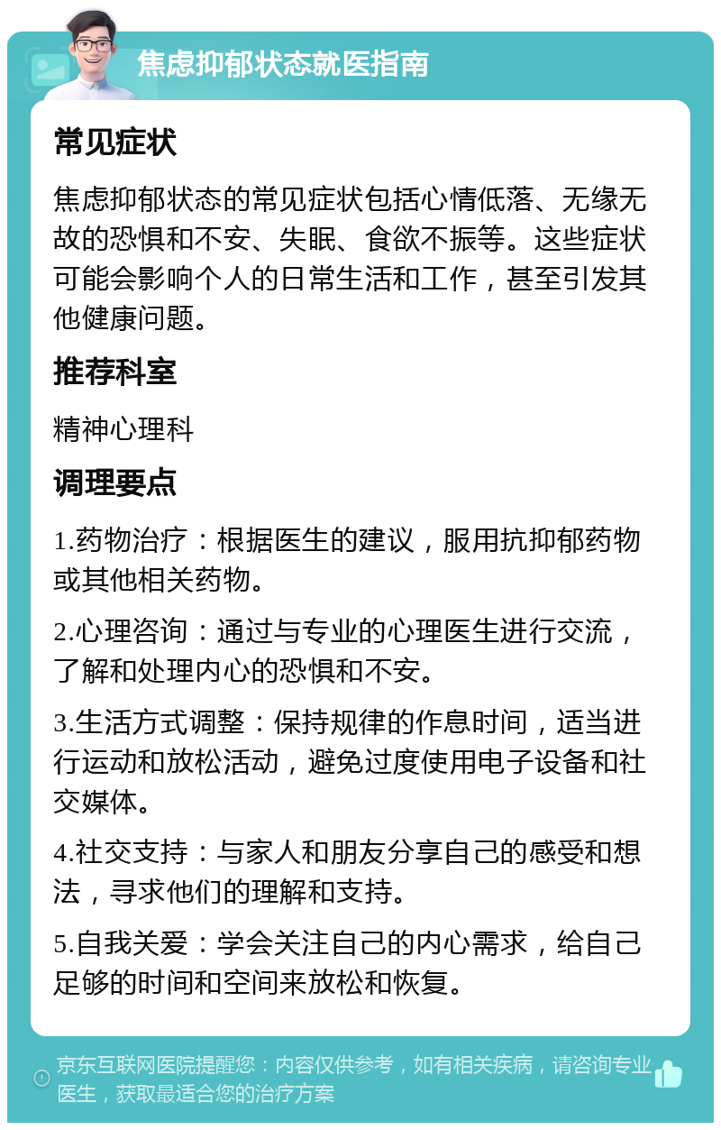 焦虑抑郁状态就医指南 常见症状 焦虑抑郁状态的常见症状包括心情低落、无缘无故的恐惧和不安、失眠、食欲不振等。这些症状可能会影响个人的日常生活和工作，甚至引发其他健康问题。 推荐科室 精神心理科 调理要点 1.药物治疗：根据医生的建议，服用抗抑郁药物或其他相关药物。 2.心理咨询：通过与专业的心理医生进行交流，了解和处理内心的恐惧和不安。 3.生活方式调整：保持规律的作息时间，适当进行运动和放松活动，避免过度使用电子设备和社交媒体。 4.社交支持：与家人和朋友分享自己的感受和想法，寻求他们的理解和支持。 5.自我关爱：学会关注自己的内心需求，给自己足够的时间和空间来放松和恢复。