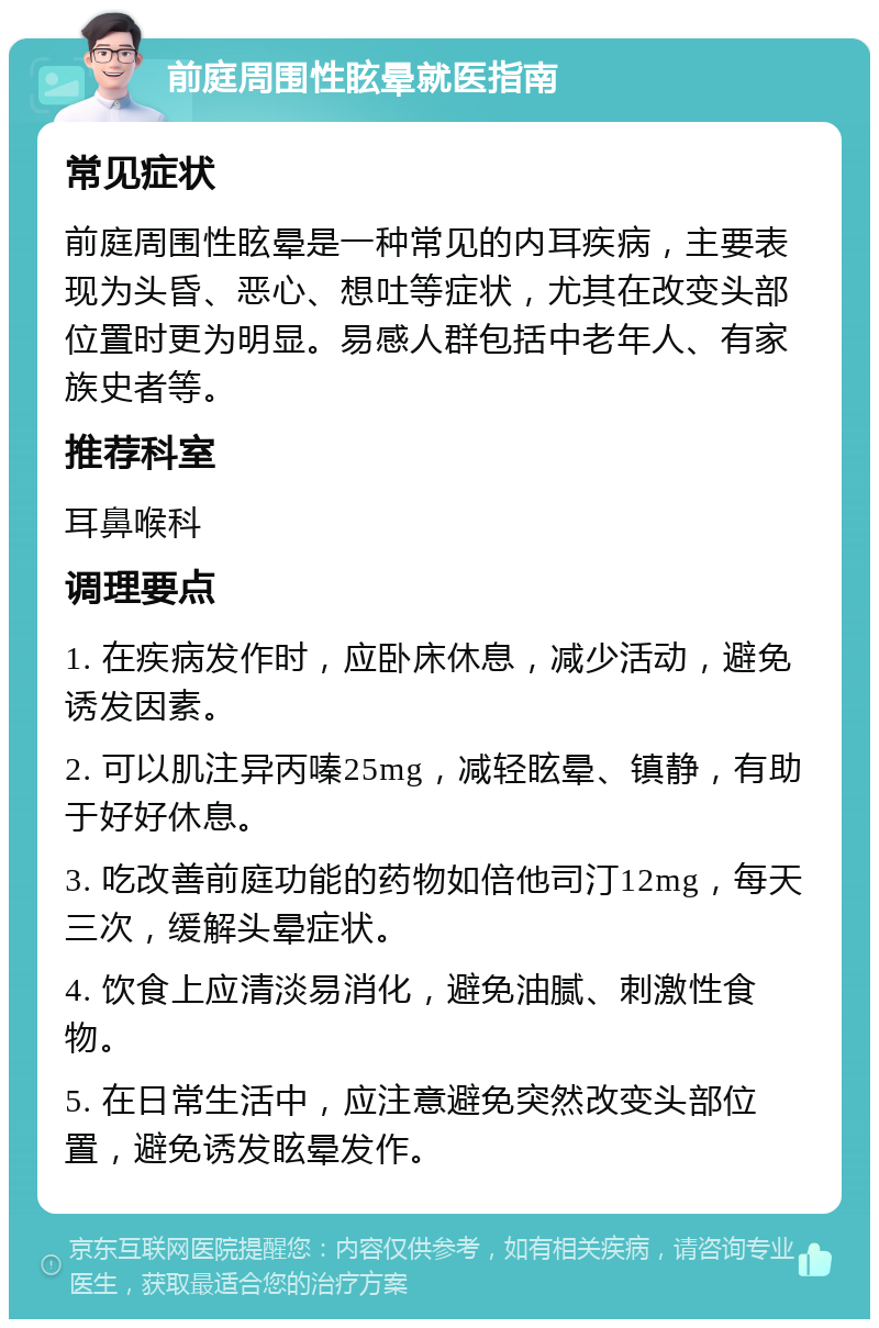 前庭周围性眩晕就医指南 常见症状 前庭周围性眩晕是一种常见的内耳疾病，主要表现为头昏、恶心、想吐等症状，尤其在改变头部位置时更为明显。易感人群包括中老年人、有家族史者等。 推荐科室 耳鼻喉科 调理要点 1. 在疾病发作时，应卧床休息，减少活动，避免诱发因素。 2. 可以肌注异丙嗪25mg，减轻眩晕、镇静，有助于好好休息。 3. 吃改善前庭功能的药物如倍他司汀12mg，每天三次，缓解头晕症状。 4. 饮食上应清淡易消化，避免油腻、刺激性食物。 5. 在日常生活中，应注意避免突然改变头部位置，避免诱发眩晕发作。