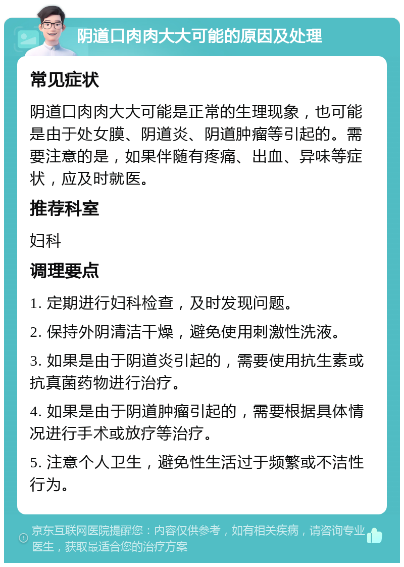 阴道口肉肉大大可能的原因及处理 常见症状 阴道口肉肉大大可能是正常的生理现象，也可能是由于处女膜、阴道炎、阴道肿瘤等引起的。需要注意的是，如果伴随有疼痛、出血、异味等症状，应及时就医。 推荐科室 妇科 调理要点 1. 定期进行妇科检查，及时发现问题。 2. 保持外阴清洁干燥，避免使用刺激性洗液。 3. 如果是由于阴道炎引起的，需要使用抗生素或抗真菌药物进行治疗。 4. 如果是由于阴道肿瘤引起的，需要根据具体情况进行手术或放疗等治疗。 5. 注意个人卫生，避免性生活过于频繁或不洁性行为。