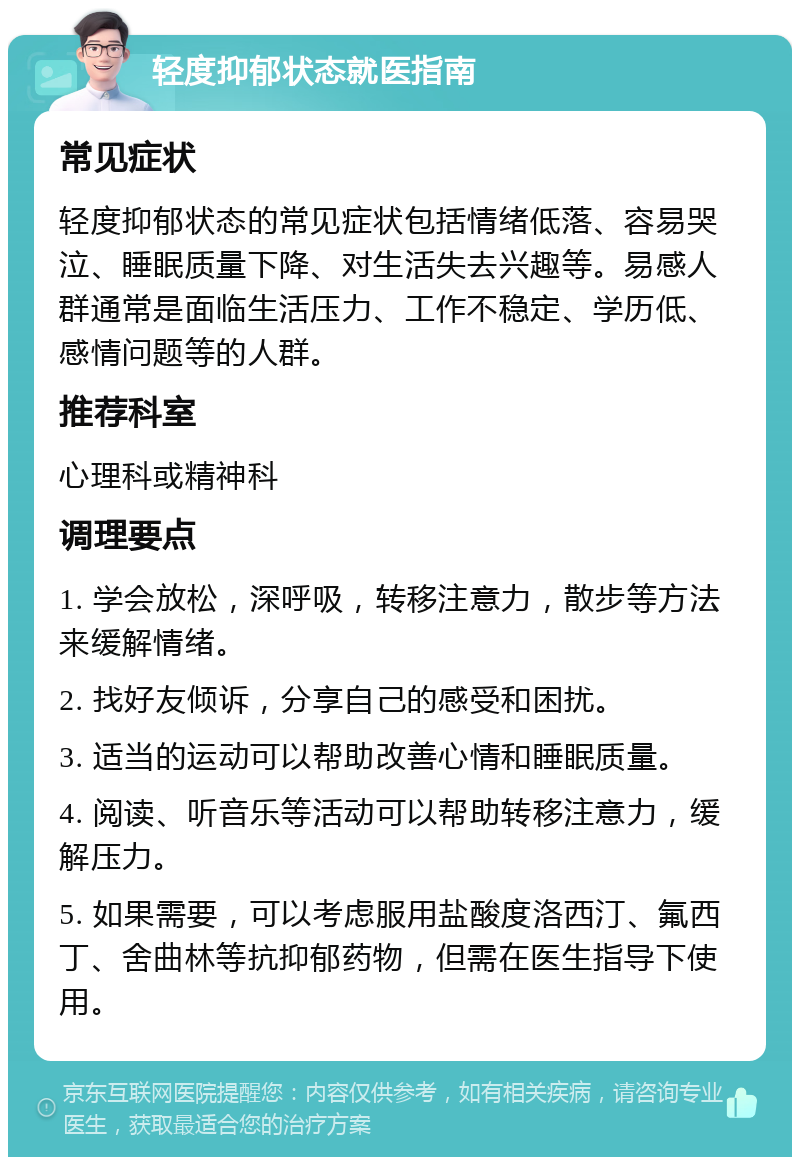 轻度抑郁状态就医指南 常见症状 轻度抑郁状态的常见症状包括情绪低落、容易哭泣、睡眠质量下降、对生活失去兴趣等。易感人群通常是面临生活压力、工作不稳定、学历低、感情问题等的人群。 推荐科室 心理科或精神科 调理要点 1. 学会放松，深呼吸，转移注意力，散步等方法来缓解情绪。 2. 找好友倾诉，分享自己的感受和困扰。 3. 适当的运动可以帮助改善心情和睡眠质量。 4. 阅读、听音乐等活动可以帮助转移注意力，缓解压力。 5. 如果需要，可以考虑服用盐酸度洛西汀、氟西丁、舍曲林等抗抑郁药物，但需在医生指导下使用。