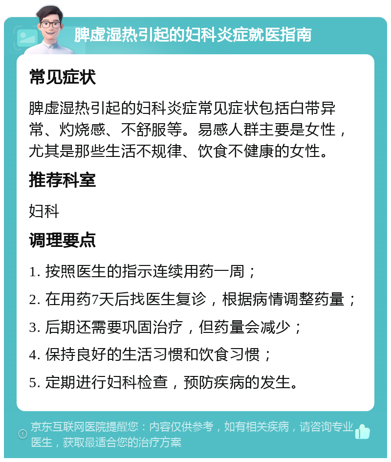 脾虚湿热引起的妇科炎症就医指南 常见症状 脾虚湿热引起的妇科炎症常见症状包括白带异常、灼烧感、不舒服等。易感人群主要是女性，尤其是那些生活不规律、饮食不健康的女性。 推荐科室 妇科 调理要点 1. 按照医生的指示连续用药一周； 2. 在用药7天后找医生复诊，根据病情调整药量； 3. 后期还需要巩固治疗，但药量会减少； 4. 保持良好的生活习惯和饮食习惯； 5. 定期进行妇科检查，预防疾病的发生。