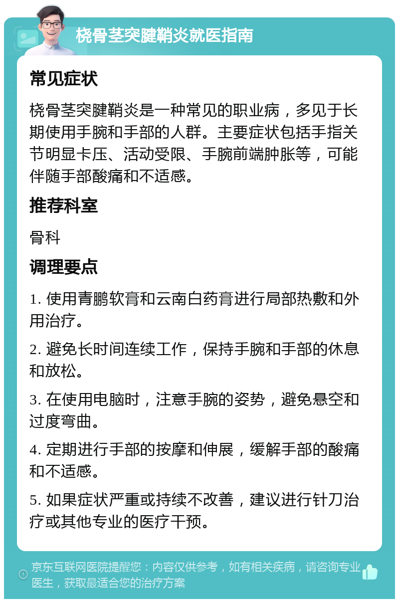 桡骨茎突腱鞘炎就医指南 常见症状 桡骨茎突腱鞘炎是一种常见的职业病，多见于长期使用手腕和手部的人群。主要症状包括手指关节明显卡压、活动受限、手腕前端肿胀等，可能伴随手部酸痛和不适感。 推荐科室 骨科 调理要点 1. 使用青鹏软膏和云南白药膏进行局部热敷和外用治疗。 2. 避免长时间连续工作，保持手腕和手部的休息和放松。 3. 在使用电脑时，注意手腕的姿势，避免悬空和过度弯曲。 4. 定期进行手部的按摩和伸展，缓解手部的酸痛和不适感。 5. 如果症状严重或持续不改善，建议进行针刀治疗或其他专业的医疗干预。