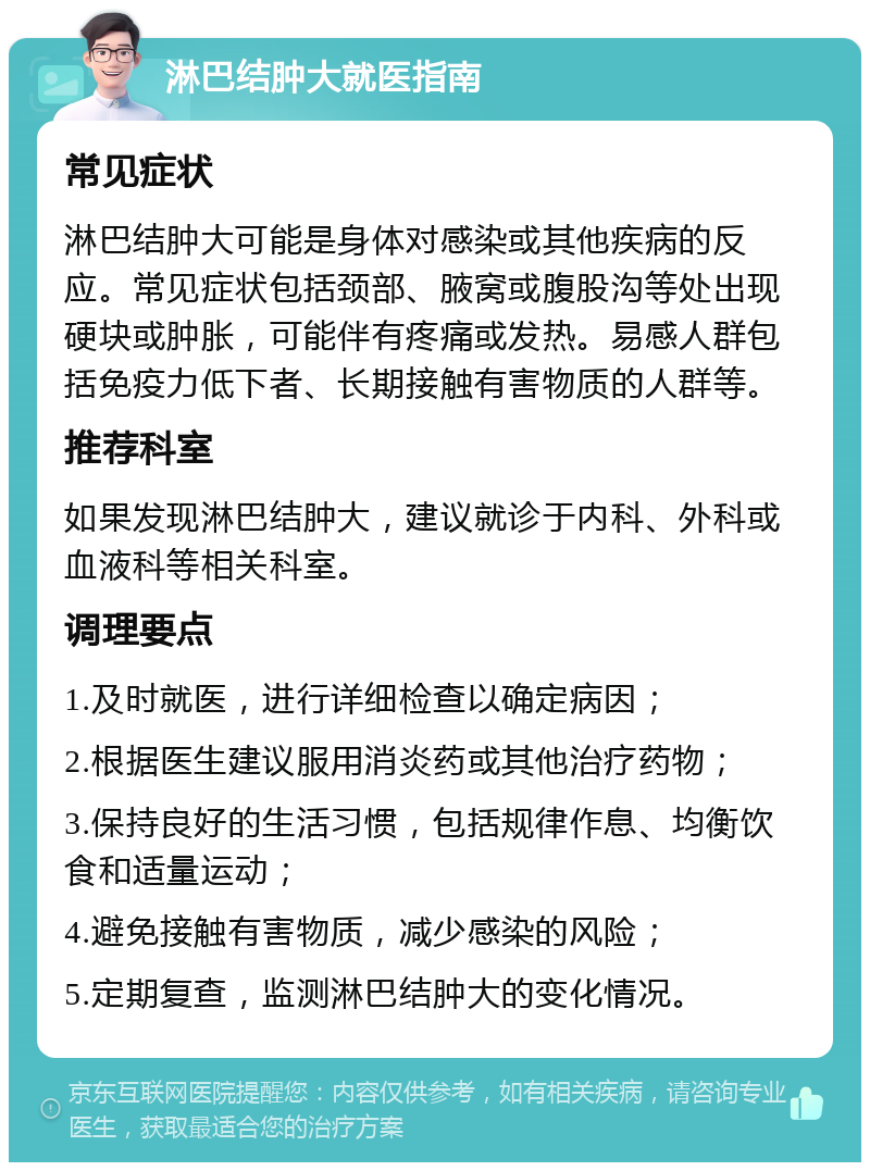 淋巴结肿大就医指南 常见症状 淋巴结肿大可能是身体对感染或其他疾病的反应。常见症状包括颈部、腋窝或腹股沟等处出现硬块或肿胀，可能伴有疼痛或发热。易感人群包括免疫力低下者、长期接触有害物质的人群等。 推荐科室 如果发现淋巴结肿大，建议就诊于内科、外科或血液科等相关科室。 调理要点 1.及时就医，进行详细检查以确定病因； 2.根据医生建议服用消炎药或其他治疗药物； 3.保持良好的生活习惯，包括规律作息、均衡饮食和适量运动； 4.避免接触有害物质，减少感染的风险； 5.定期复查，监测淋巴结肿大的变化情况。