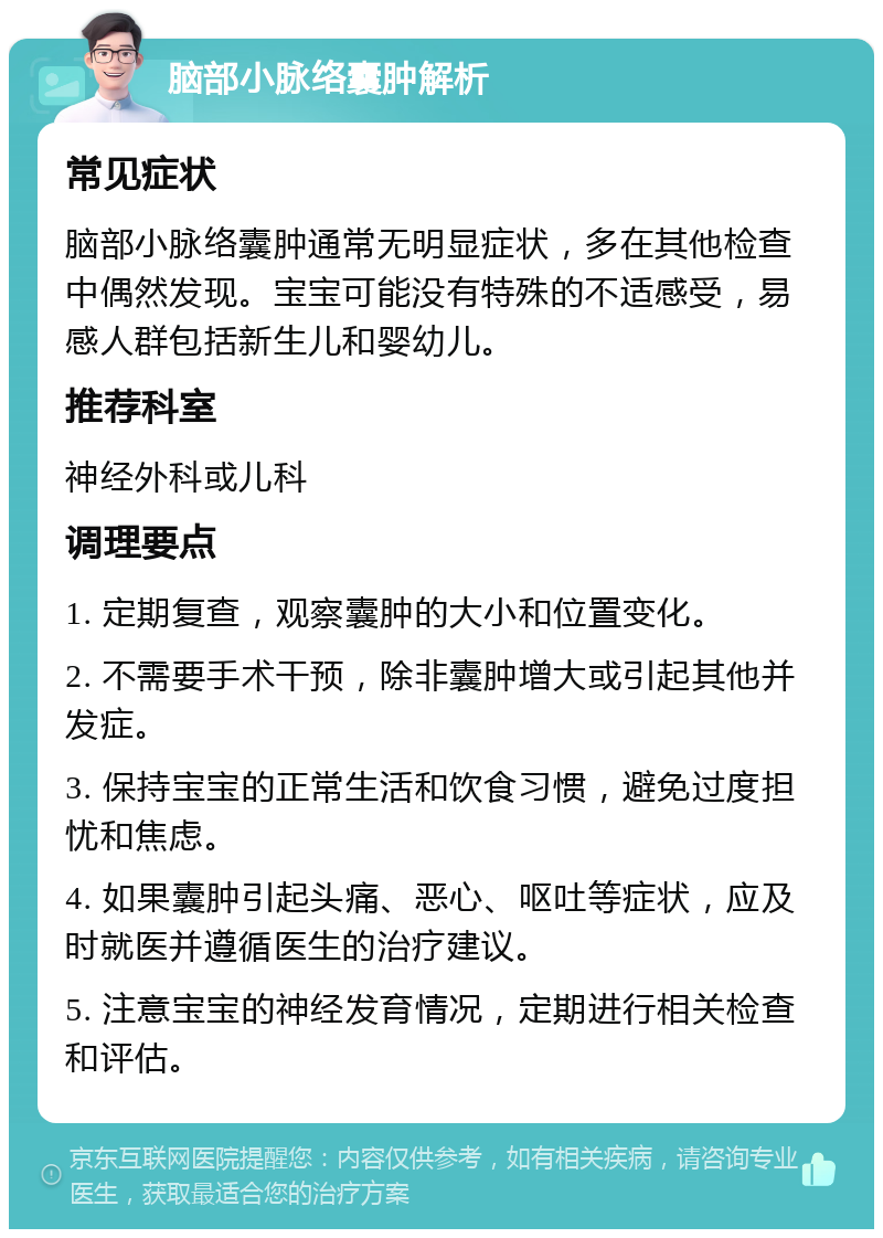 脑部小脉络囊肿解析 常见症状 脑部小脉络囊肿通常无明显症状，多在其他检查中偶然发现。宝宝可能没有特殊的不适感受，易感人群包括新生儿和婴幼儿。 推荐科室 神经外科或儿科 调理要点 1. 定期复查，观察囊肿的大小和位置变化。 2. 不需要手术干预，除非囊肿增大或引起其他并发症。 3. 保持宝宝的正常生活和饮食习惯，避免过度担忧和焦虑。 4. 如果囊肿引起头痛、恶心、呕吐等症状，应及时就医并遵循医生的治疗建议。 5. 注意宝宝的神经发育情况，定期进行相关检查和评估。