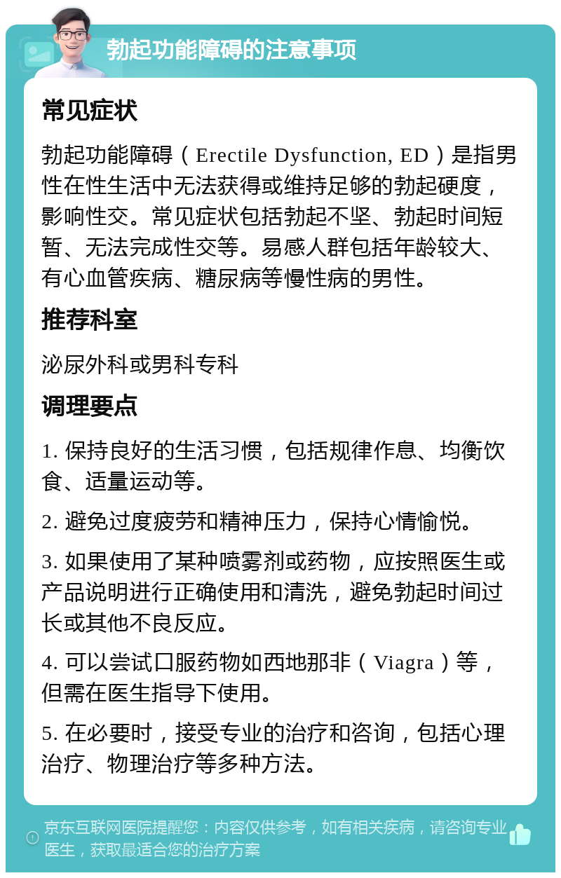 勃起功能障碍的注意事项 常见症状 勃起功能障碍（Erectile Dysfunction, ED）是指男性在性生活中无法获得或维持足够的勃起硬度，影响性交。常见症状包括勃起不坚、勃起时间短暂、无法完成性交等。易感人群包括年龄较大、有心血管疾病、糖尿病等慢性病的男性。 推荐科室 泌尿外科或男科专科 调理要点 1. 保持良好的生活习惯，包括规律作息、均衡饮食、适量运动等。 2. 避免过度疲劳和精神压力，保持心情愉悦。 3. 如果使用了某种喷雾剂或药物，应按照医生或产品说明进行正确使用和清洗，避免勃起时间过长或其他不良反应。 4. 可以尝试口服药物如西地那非（Viagra）等，但需在医生指导下使用。 5. 在必要时，接受专业的治疗和咨询，包括心理治疗、物理治疗等多种方法。