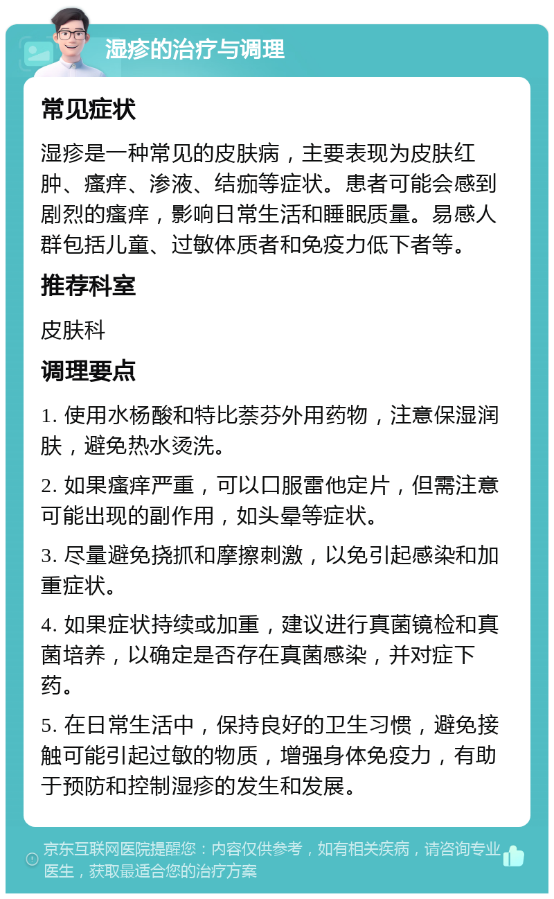 湿疹的治疗与调理 常见症状 湿疹是一种常见的皮肤病，主要表现为皮肤红肿、瘙痒、渗液、结痂等症状。患者可能会感到剧烈的瘙痒，影响日常生活和睡眠质量。易感人群包括儿童、过敏体质者和免疫力低下者等。 推荐科室 皮肤科 调理要点 1. 使用水杨酸和特比萘芬外用药物，注意保湿润肤，避免热水烫洗。 2. 如果瘙痒严重，可以口服雷他定片，但需注意可能出现的副作用，如头晕等症状。 3. 尽量避免挠抓和摩擦刺激，以免引起感染和加重症状。 4. 如果症状持续或加重，建议进行真菌镜检和真菌培养，以确定是否存在真菌感染，并对症下药。 5. 在日常生活中，保持良好的卫生习惯，避免接触可能引起过敏的物质，增强身体免疫力，有助于预防和控制湿疹的发生和发展。