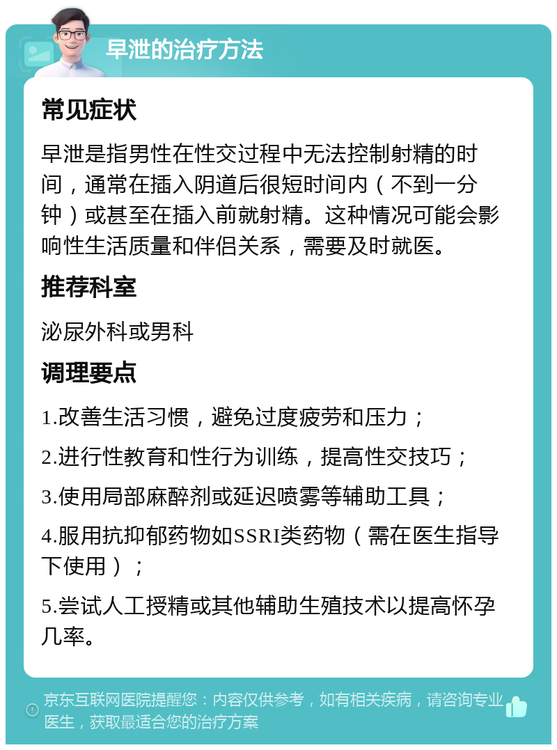 早泄的治疗方法 常见症状 早泄是指男性在性交过程中无法控制射精的时间，通常在插入阴道后很短时间内（不到一分钟）或甚至在插入前就射精。这种情况可能会影响性生活质量和伴侣关系，需要及时就医。 推荐科室 泌尿外科或男科 调理要点 1.改善生活习惯，避免过度疲劳和压力； 2.进行性教育和性行为训练，提高性交技巧； 3.使用局部麻醉剂或延迟喷雾等辅助工具； 4.服用抗抑郁药物如SSRI类药物（需在医生指导下使用）； 5.尝试人工授精或其他辅助生殖技术以提高怀孕几率。