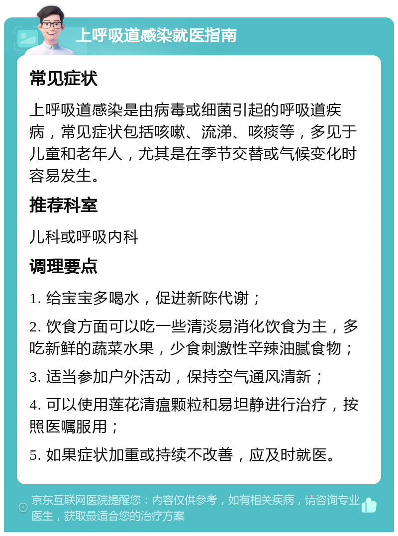 上呼吸道感染就医指南 常见症状 上呼吸道感染是由病毒或细菌引起的呼吸道疾病，常见症状包括咳嗽、流涕、咳痰等，多见于儿童和老年人，尤其是在季节交替或气候变化时容易发生。 推荐科室 儿科或呼吸内科 调理要点 1. 给宝宝多喝水，促进新陈代谢； 2. 饮食方面可以吃一些清淡易消化饮食为主，多吃新鲜的蔬菜水果，少食刺激性辛辣油腻食物； 3. 适当参加户外活动，保持空气通风清新； 4. 可以使用莲花清瘟颗粒和易坦静进行治疗，按照医嘱服用； 5. 如果症状加重或持续不改善，应及时就医。