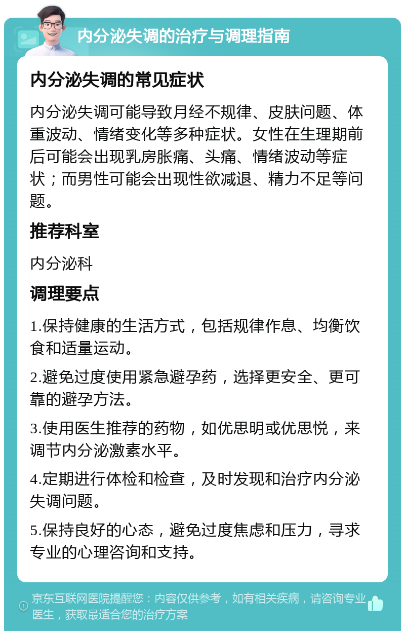 内分泌失调的治疗与调理指南 内分泌失调的常见症状 内分泌失调可能导致月经不规律、皮肤问题、体重波动、情绪变化等多种症状。女性在生理期前后可能会出现乳房胀痛、头痛、情绪波动等症状；而男性可能会出现性欲减退、精力不足等问题。 推荐科室 内分泌科 调理要点 1.保持健康的生活方式，包括规律作息、均衡饮食和适量运动。 2.避免过度使用紧急避孕药，选择更安全、更可靠的避孕方法。 3.使用医生推荐的药物，如优思明或优思悦，来调节内分泌激素水平。 4.定期进行体检和检查，及时发现和治疗内分泌失调问题。 5.保持良好的心态，避免过度焦虑和压力，寻求专业的心理咨询和支持。