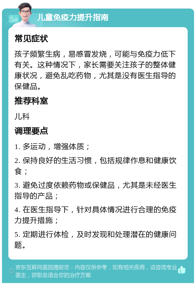 儿童免疫力提升指南 常见症状 孩子频繁生病，易感冒发烧，可能与免疫力低下有关。这种情况下，家长需要关注孩子的整体健康状况，避免乱吃药物，尤其是没有医生指导的保健品。 推荐科室 儿科 调理要点 1. 多运动，增强体质； 2. 保持良好的生活习惯，包括规律作息和健康饮食； 3. 避免过度依赖药物或保健品，尤其是未经医生指导的产品； 4. 在医生指导下，针对具体情况进行合理的免疫力提升措施； 5. 定期进行体检，及时发现和处理潜在的健康问题。