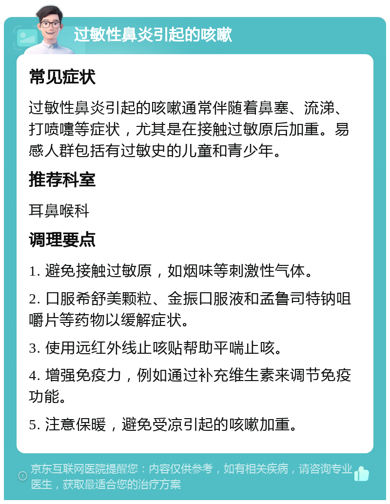 过敏性鼻炎引起的咳嗽 常见症状 过敏性鼻炎引起的咳嗽通常伴随着鼻塞、流涕、打喷嚏等症状，尤其是在接触过敏原后加重。易感人群包括有过敏史的儿童和青少年。 推荐科室 耳鼻喉科 调理要点 1. 避免接触过敏原，如烟味等刺激性气体。 2. 口服希舒美颗粒、金振口服液和孟鲁司特钠咀嚼片等药物以缓解症状。 3. 使用远红外线止咳贴帮助平喘止咳。 4. 增强免疫力，例如通过补充维生素来调节免疫功能。 5. 注意保暖，避免受凉引起的咳嗽加重。