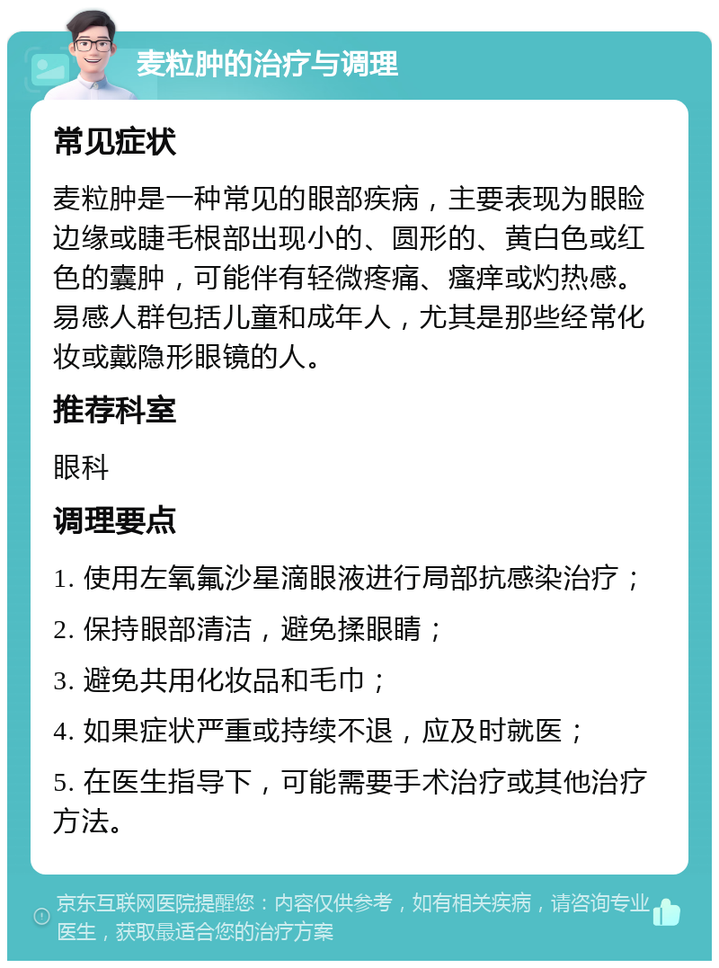 麦粒肿的治疗与调理 常见症状 麦粒肿是一种常见的眼部疾病，主要表现为眼睑边缘或睫毛根部出现小的、圆形的、黄白色或红色的囊肿，可能伴有轻微疼痛、瘙痒或灼热感。易感人群包括儿童和成年人，尤其是那些经常化妆或戴隐形眼镜的人。 推荐科室 眼科 调理要点 1. 使用左氧氟沙星滴眼液进行局部抗感染治疗； 2. 保持眼部清洁，避免揉眼睛； 3. 避免共用化妆品和毛巾； 4. 如果症状严重或持续不退，应及时就医； 5. 在医生指导下，可能需要手术治疗或其他治疗方法。