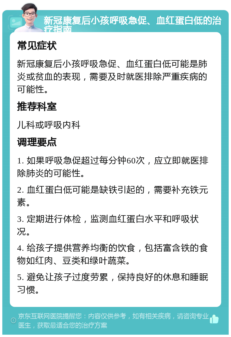 新冠康复后小孩呼吸急促、血红蛋白低的治疗指南 常见症状 新冠康复后小孩呼吸急促、血红蛋白低可能是肺炎或贫血的表现，需要及时就医排除严重疾病的可能性。 推荐科室 儿科或呼吸内科 调理要点 1. 如果呼吸急促超过每分钟60次，应立即就医排除肺炎的可能性。 2. 血红蛋白低可能是缺铁引起的，需要补充铁元素。 3. 定期进行体检，监测血红蛋白水平和呼吸状况。 4. 给孩子提供营养均衡的饮食，包括富含铁的食物如红肉、豆类和绿叶蔬菜。 5. 避免让孩子过度劳累，保持良好的休息和睡眠习惯。