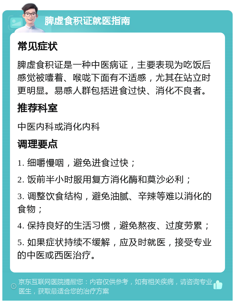 脾虚食积证就医指南 常见症状 脾虚食积证是一种中医病证，主要表现为吃饭后感觉被噎着、喉咙下面有不适感，尤其在站立时更明显。易感人群包括进食过快、消化不良者。 推荐科室 中医内科或消化内科 调理要点 1. 细嚼慢咽，避免进食过快； 2. 饭前半小时服用复方消化酶和莫沙必利； 3. 调整饮食结构，避免油腻、辛辣等难以消化的食物； 4. 保持良好的生活习惯，避免熬夜、过度劳累； 5. 如果症状持续不缓解，应及时就医，接受专业的中医或西医治疗。