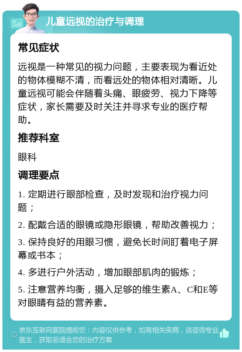 儿童远视的治疗与调理 常见症状 远视是一种常见的视力问题，主要表现为看近处的物体模糊不清，而看远处的物体相对清晰。儿童远视可能会伴随着头痛、眼疲劳、视力下降等症状，家长需要及时关注并寻求专业的医疗帮助。 推荐科室 眼科 调理要点 1. 定期进行眼部检查，及时发现和治疗视力问题； 2. 配戴合适的眼镜或隐形眼镜，帮助改善视力； 3. 保持良好的用眼习惯，避免长时间盯着电子屏幕或书本； 4. 多进行户外活动，增加眼部肌肉的锻炼； 5. 注意营养均衡，摄入足够的维生素A、C和E等对眼睛有益的营养素。