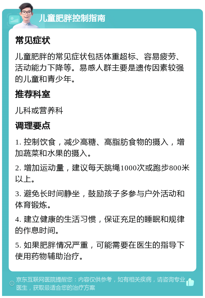 儿童肥胖控制指南 常见症状 儿童肥胖的常见症状包括体重超标、容易疲劳、活动能力下降等。易感人群主要是遗传因素较强的儿童和青少年。 推荐科室 儿科或营养科 调理要点 1. 控制饮食，减少高糖、高脂肪食物的摄入，增加蔬菜和水果的摄入。 2. 增加运动量，建议每天跳绳1000次或跑步800米以上。 3. 避免长时间静坐，鼓励孩子多参与户外活动和体育锻炼。 4. 建立健康的生活习惯，保证充足的睡眠和规律的作息时间。 5. 如果肥胖情况严重，可能需要在医生的指导下使用药物辅助治疗。