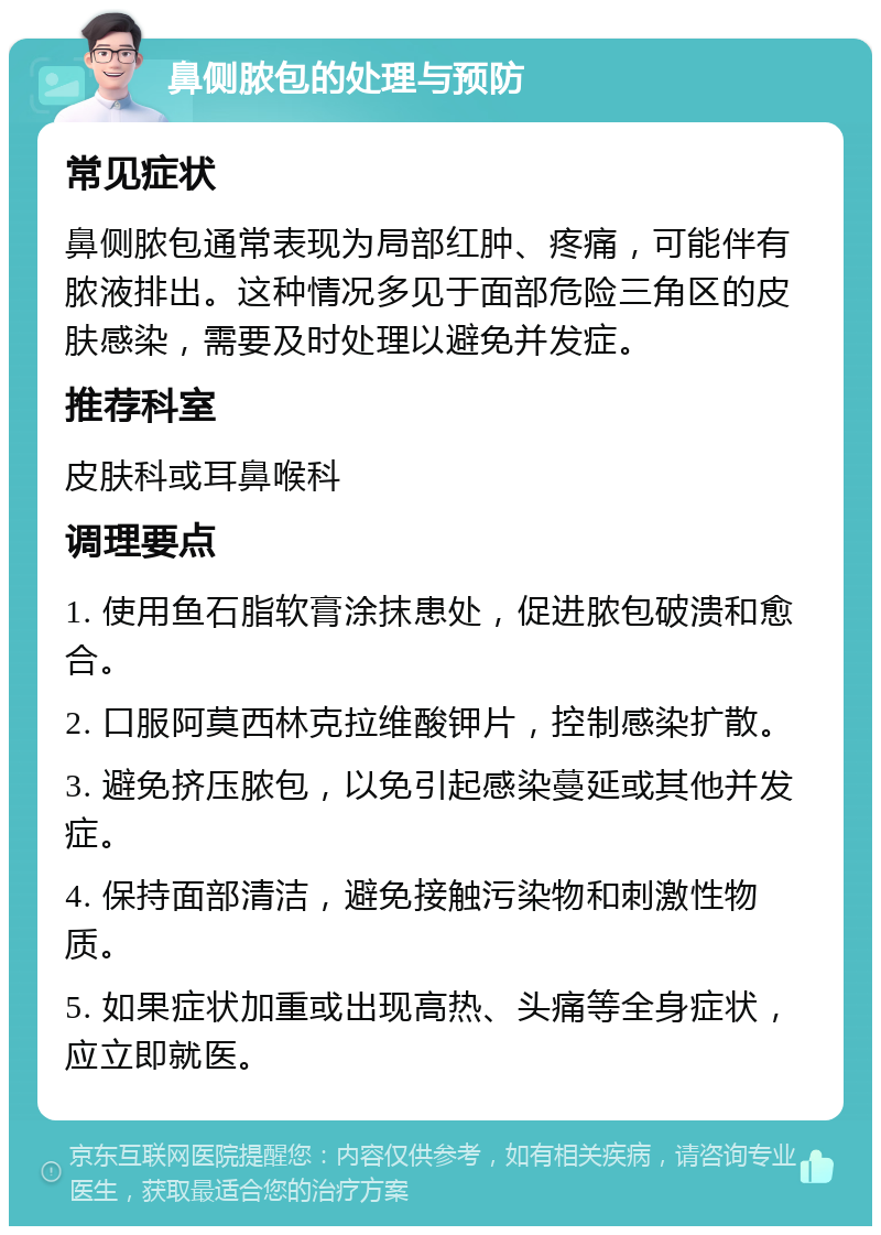 鼻侧脓包的处理与预防 常见症状 鼻侧脓包通常表现为局部红肿、疼痛，可能伴有脓液排出。这种情况多见于面部危险三角区的皮肤感染，需要及时处理以避免并发症。 推荐科室 皮肤科或耳鼻喉科 调理要点 1. 使用鱼石脂软膏涂抹患处，促进脓包破溃和愈合。 2. 口服阿莫西林克拉维酸钾片，控制感染扩散。 3. 避免挤压脓包，以免引起感染蔓延或其他并发症。 4. 保持面部清洁，避免接触污染物和刺激性物质。 5. 如果症状加重或出现高热、头痛等全身症状，应立即就医。