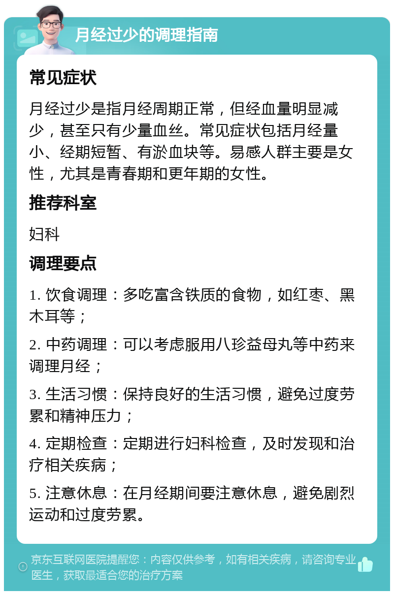 月经过少的调理指南 常见症状 月经过少是指月经周期正常，但经血量明显减少，甚至只有少量血丝。常见症状包括月经量小、经期短暂、有淤血块等。易感人群主要是女性，尤其是青春期和更年期的女性。 推荐科室 妇科 调理要点 1. 饮食调理：多吃富含铁质的食物，如红枣、黑木耳等； 2. 中药调理：可以考虑服用八珍益母丸等中药来调理月经； 3. 生活习惯：保持良好的生活习惯，避免过度劳累和精神压力； 4. 定期检查：定期进行妇科检查，及时发现和治疗相关疾病； 5. 注意休息：在月经期间要注意休息，避免剧烈运动和过度劳累。