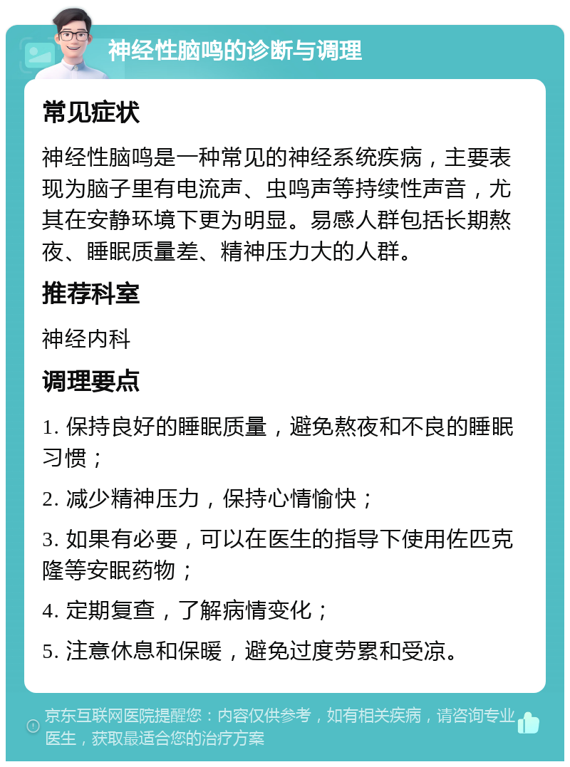 神经性脑鸣的诊断与调理 常见症状 神经性脑鸣是一种常见的神经系统疾病，主要表现为脑子里有电流声、虫鸣声等持续性声音，尤其在安静环境下更为明显。易感人群包括长期熬夜、睡眠质量差、精神压力大的人群。 推荐科室 神经内科 调理要点 1. 保持良好的睡眠质量，避免熬夜和不良的睡眠习惯； 2. 减少精神压力，保持心情愉快； 3. 如果有必要，可以在医生的指导下使用佐匹克隆等安眠药物； 4. 定期复查，了解病情变化； 5. 注意休息和保暖，避免过度劳累和受凉。