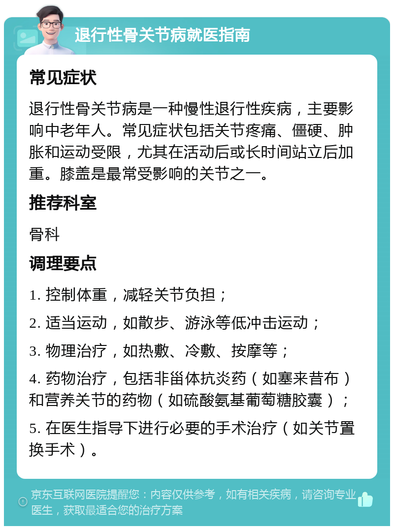 退行性骨关节病就医指南 常见症状 退行性骨关节病是一种慢性退行性疾病，主要影响中老年人。常见症状包括关节疼痛、僵硬、肿胀和运动受限，尤其在活动后或长时间站立后加重。膝盖是最常受影响的关节之一。 推荐科室 骨科 调理要点 1. 控制体重，减轻关节负担； 2. 适当运动，如散步、游泳等低冲击运动； 3. 物理治疗，如热敷、冷敷、按摩等； 4. 药物治疗，包括非甾体抗炎药（如塞来昔布）和营养关节的药物（如硫酸氨基葡萄糖胶囊）； 5. 在医生指导下进行必要的手术治疗（如关节置换手术）。